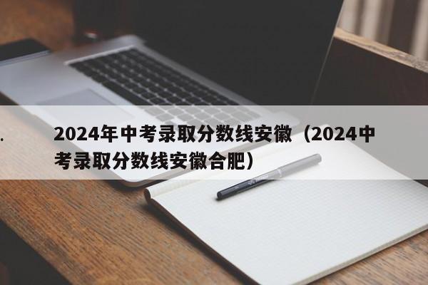 2024年中考录取分数线安徽（2024中考录取分数线安徽合肥）
