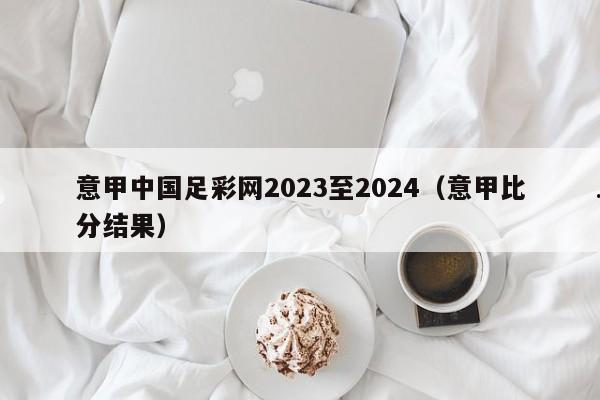 意甲中国足彩网2023至2024（意甲比分结果）